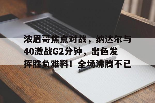 关于浓眉哥焦点对战，纳达尔与40激战G2分钟，出色发挥胜负难料！全场沸腾不已的信息-开云体育官方网站
