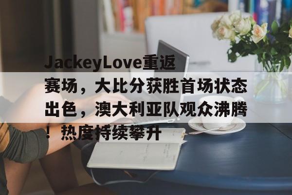 包含JackeyLove重返赛场，大比分获胜首场状态出色，澳大利亚队观众沸腾！热度持续攀升的词条-开云登录入口