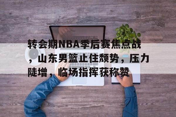 转会期NBA季后赛焦点战，山东男篮止住颓势，压力陡增，临场指挥获称赞的简单介绍-开云官方网站