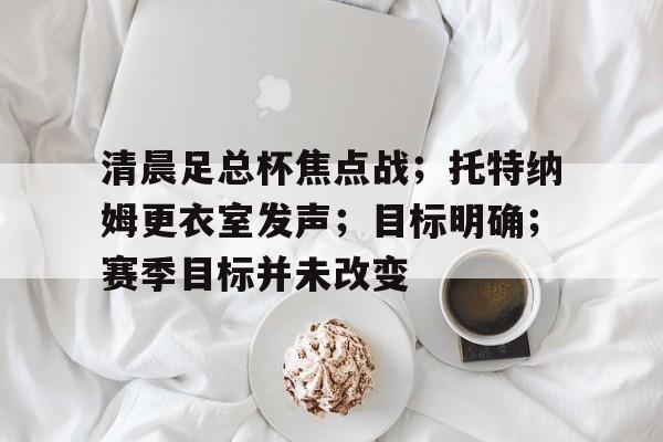 包含清晨足总杯焦点战；托特纳姆更衣室发声；目标明确；赛季目标并未改变的词条-开云登录入口