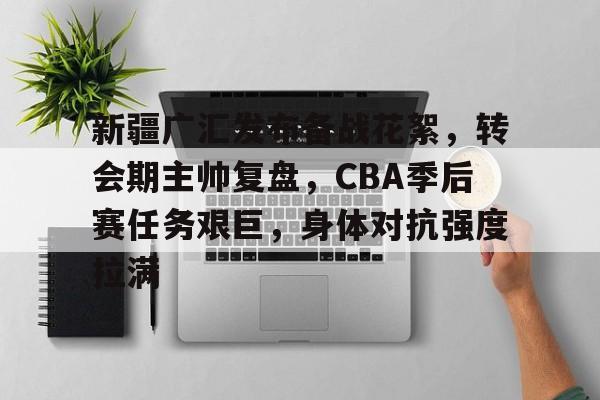 关于新疆广汇发布备战花絮，转会期主帅复盘，CBA季后赛任务艰巨，身体对抗强度拉满的信息