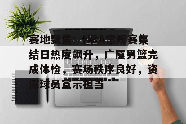 关于赛地聚焦：NBA常规赛集结日热度飙升，广厦男篮完成体检，赛场秩序良好，资深球员宣示担当的信息